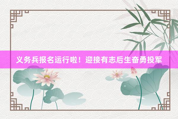 义务兵报名运行啦！迎接有志后生奋勇投军