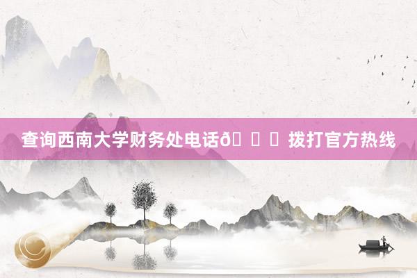 查询西南大学财务处电话📞拨打官方热线