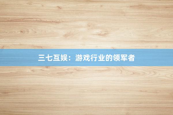 三七互娱：游戏行业的领军者
