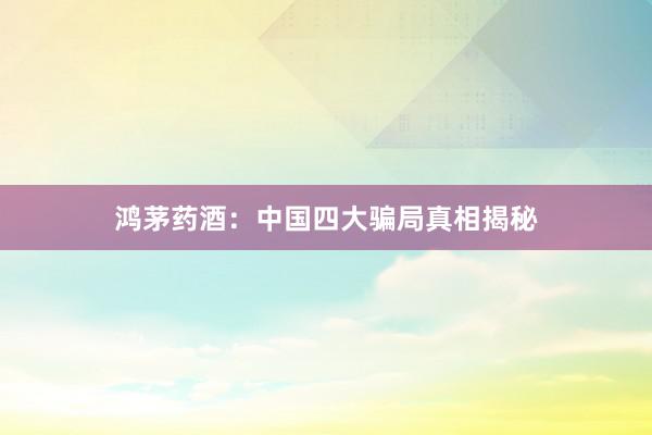 鸿茅药酒：中国四大骗局真相揭秘