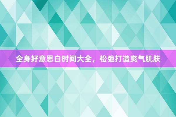 全身好意思白时间大全，松弛打造爽气肌肤