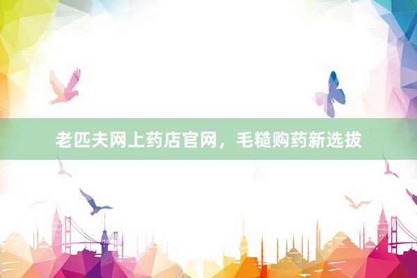 老匹夫网上药店官网,毛糙购药新选拔